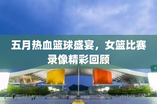 五月熱血籃球盛宴，女籃比賽錄像精彩回顧