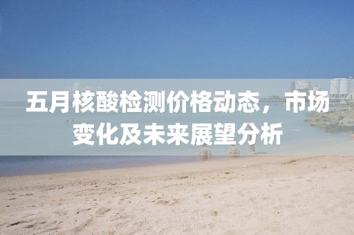 五月核酸檢測(cè)價(jià)格動(dòng)態(tài)，市場(chǎng)變化及未來展望分析