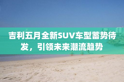 吉利五月全新SUV車型蓄勢待發(fā)，引領未來潮流趨勢