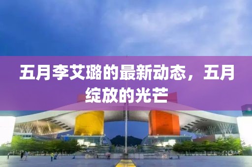 五月李艾璐的最新動態(tài)，五月綻放的光芒