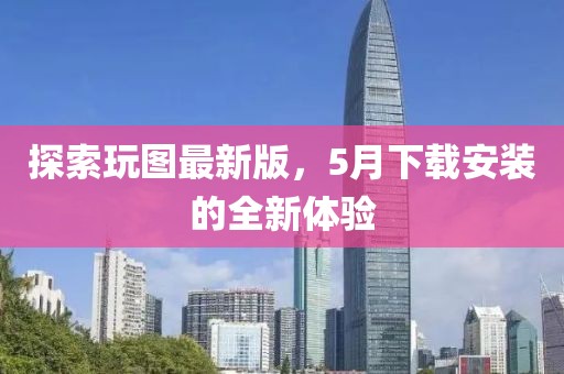 探索玩圖最新版，5月下載安裝的全新體驗