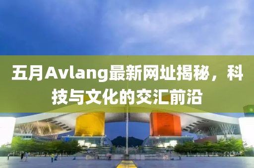 五月Avlang最新網(wǎng)址揭秘，科技與文化的交匯前沿