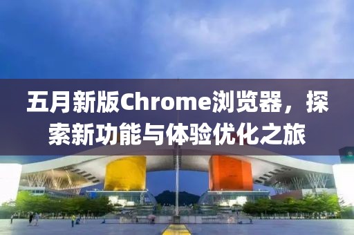 五月新版Chrome瀏覽器，探索新功能與體驗優(yōu)化之旅
