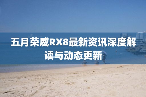 五月榮威RX8最新資訊深度解讀與動(dòng)態(tài)更新
