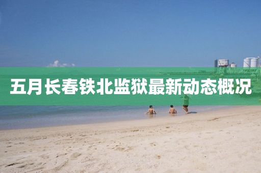 五月長(zhǎng)春鐵北監(jiān)獄最新動(dòng)態(tài)概況