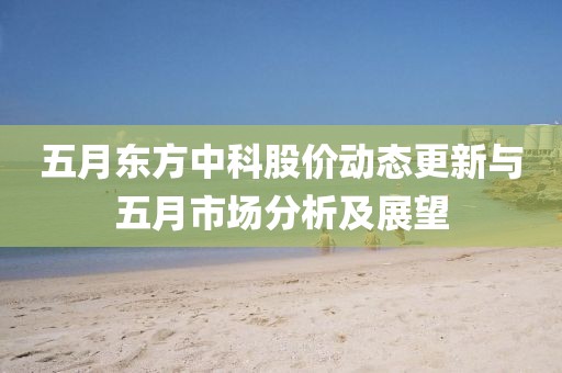 五月東方中科股價(jià)動(dòng)態(tài)更新與五月市場分析及展望