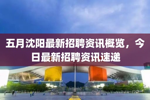 五月沈陽最新招聘資訊概覽，今日最新招聘資訊速遞