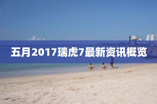 五月2017瑞虎7最新資訊概覽