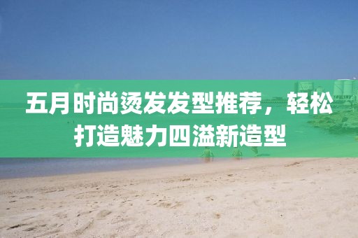 五月時尚燙發(fā)發(fā)型推薦，輕松打造魅力四溢新造型