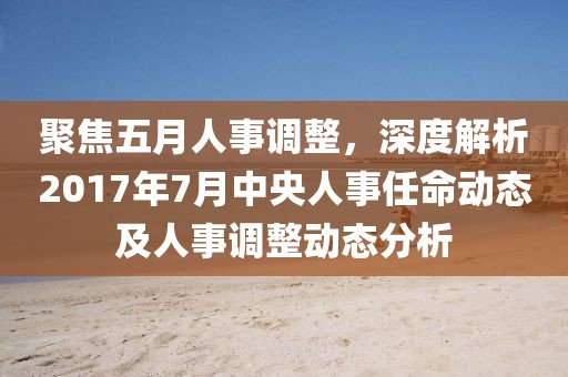 聚焦五月人事調(diào)整，深度解析2017年7月中央人事任命動態(tài)及人事調(diào)整動態(tài)分析