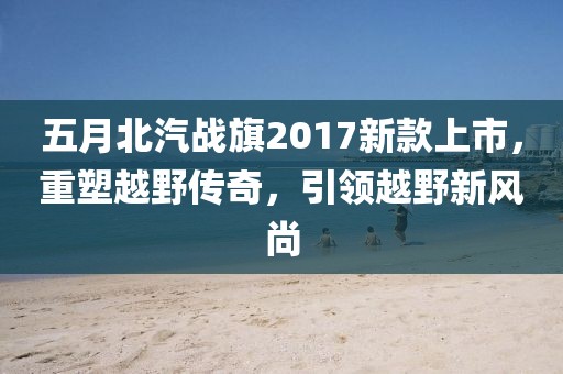 五月北汽戰(zhàn)旗2017新款上市，重塑越野傳奇，引領(lǐng)越野新風(fēng)尚