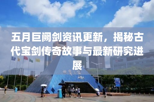 五月巨闕劍資訊更新，揭秘古代寶劍傳奇故事與最新研究進展