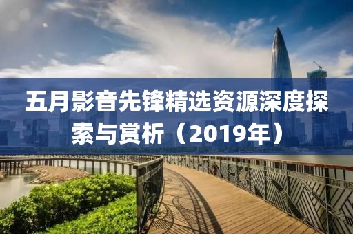 五月影音先鋒精選資源深度探索與賞析（2019年）