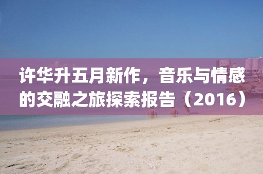 許華升五月新作，音樂與情感的交融之旅探索報告（2016）