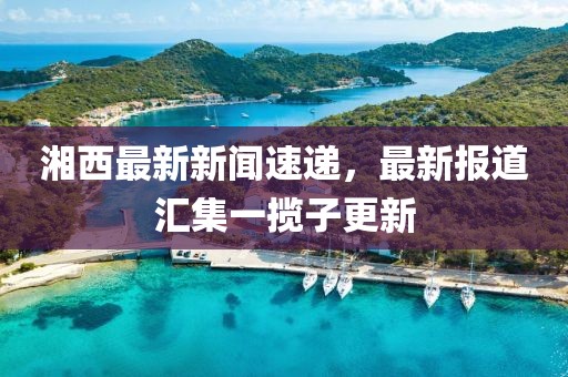 湘西最新新聞速遞，最新報(bào)道匯集一攬子更新