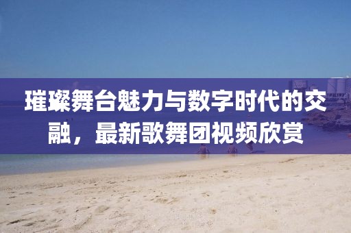 璀璨舞臺(tái)魅力與數(shù)字時(shí)代的交融，最新歌舞團(tuán)視頻欣賞