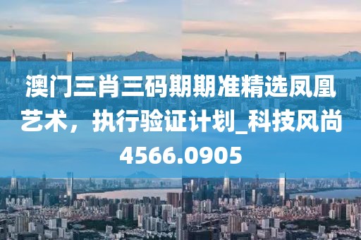 澳門三肖三碼期期準(zhǔn)精選鳳凰藝術(shù)，執(zhí)行驗(yàn)證計(jì)劃_科技風(fēng)尚4566.0905