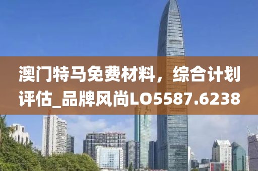 澳門特馬免費材料，綜合計劃評估_品牌風(fēng)尚LO5587.6238