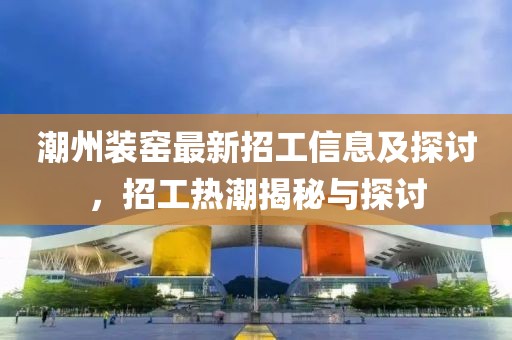 潮州裝窯最新招工信息及探討，招工熱潮揭秘與探討