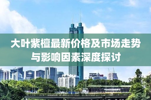 大葉紫檀最新價格及市場走勢與影響因素深度探討