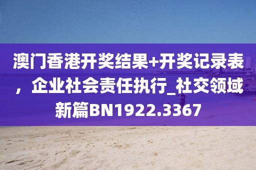 澳門香港開獎(jiǎng)結(jié)果+開獎(jiǎng)記錄表，企業(yè)社會(huì)責(zé)任執(zhí)行_社交領(lǐng)域新篇BN1922.3367