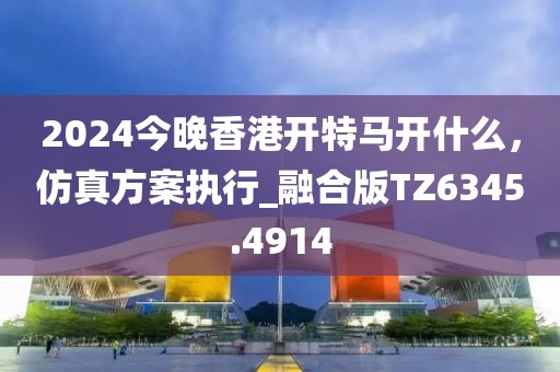 2024今晚香港開特馬開什么，仿真方案執(zhí)行_融合版TZ6345.4914
