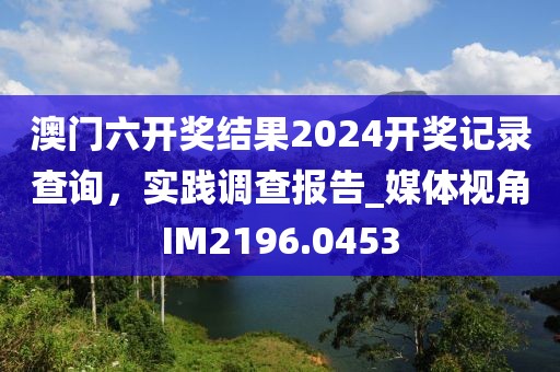 澳門六開獎(jiǎng)結(jié)果2024開獎(jiǎng)記錄查詢，實(shí)踐調(diào)查報(bào)告_媒體視角IM2196.0453