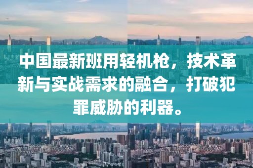 中國最新班用輕機槍，技術革新與實戰(zhàn)需求的融合，打破犯罪威脅的利器。