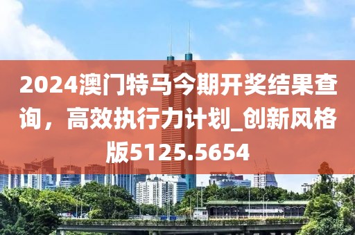2024澳門特馬今期開獎結(jié)果查詢，高效執(zhí)行力計劃_創(chuàng)新風(fēng)格版5125.5654