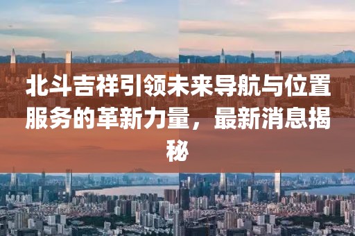 北斗吉祥引領(lǐng)未來導(dǎo)航與位置服務(wù)的革新力量，最新消息揭秘