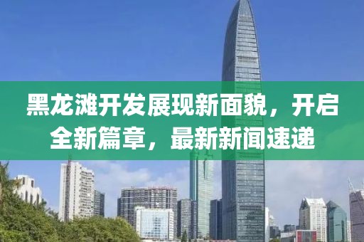 黑龍灘開發(fā)展現(xiàn)新面貌，開啟全新篇章，最新新聞速遞