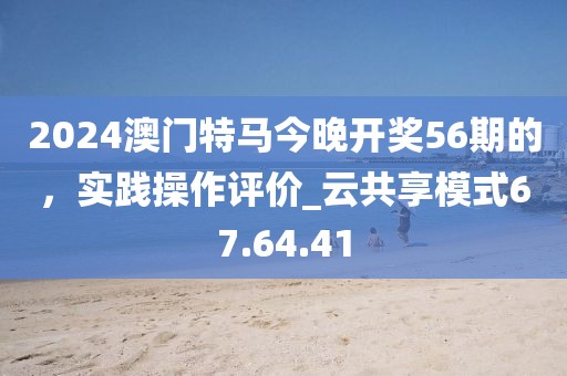 2024澳門特馬今晚開獎(jiǎng)56期的，實(shí)踐操作評(píng)價(jià)_云共享模式67.64.41