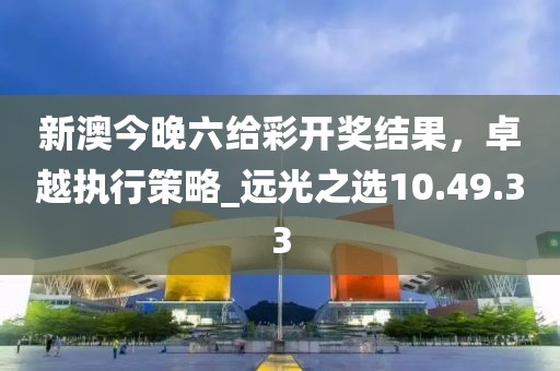 新澳今晚六給彩開(kāi)獎(jiǎng)結(jié)果，卓越執(zhí)行策略_遠(yuǎn)光之選10.49.33
