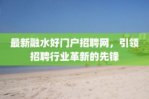 最新融水好門戶招聘網，引領招聘行業(yè)革新的先鋒