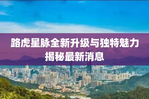 路虎星脈全新升級(jí)與獨(dú)特魅力揭秘最新消息