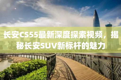 長(zhǎng)安CS55最新深度探索視頻，揭秘長(zhǎng)安SUV新標(biāo)桿的魅力
